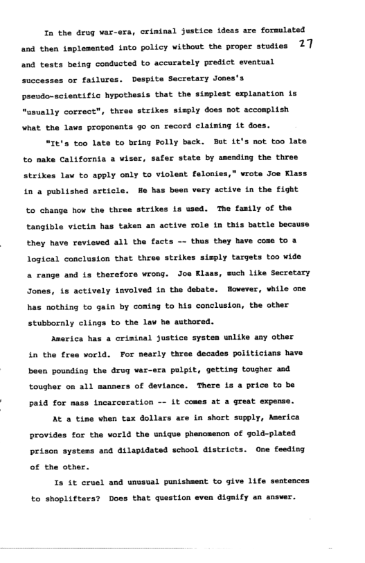 In the drug var-era, criminal justice ideas are formulated and then implesented into policy without the proper studies 27 and tests being conducted to accurately predict eventual ses or failures. Despite Secretary Jones’s paeudo-scientific hypothesis that the simplest explanation is “usually correct", thres strikes simply does not accosplish what the lavs proponents go on record claiming it does. “It’s too late to bring Polly back. But 1t’s not too late to nake California a wiser, fer state by amending the three strik Law to apply only to violent felonies,” vrote Jos Klass in a published article. He has been very active i the fight to change how the three strikes is used. The fasily of the tangible victin has taken an active role in this battle because they have revieved all the facts thas they have cose to a Logical conclusion that three strikes simply targets too wide a range and is therefors vrong. Joe Klass, much like Secretary Jones, 18 actively Lnvolved in the debate. However, while one has nothing to gain by coming to his conclusion, the other stubbornly clings to the lav he authored. Anerica has a crisinal justice systes unlike any other in the free world. For nearly three decades politictans have been pounding the drug var-s ra pulpit, getting tougher and tougher on a1l manners of deviance. There is a price to be paid for mass incarceration it coses at a great expense. At a tine vhen tax dollars are in short supply, Aserica provides for the vorld the unique phencsencn of gold-plated prison systems and dilapidated school districts. One feeding of the other. Is it cruel and unusual puntsheent to give life sentences to shoplifters? Doss that question even dignify an ansver.